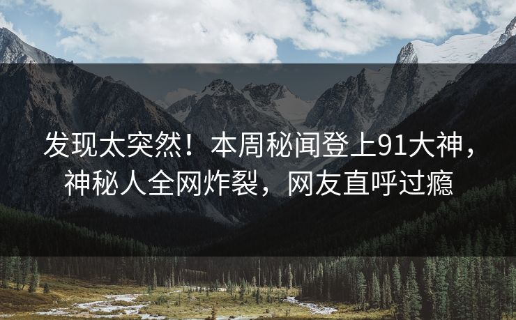 发现太突然！本周秘闻登上91大神，神秘人全网炸裂，网友直呼过瘾