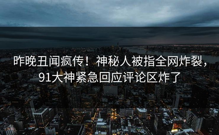 昨晚丑闻疯传！神秘人被指全网炸裂，91大神紧急回应评论区炸了