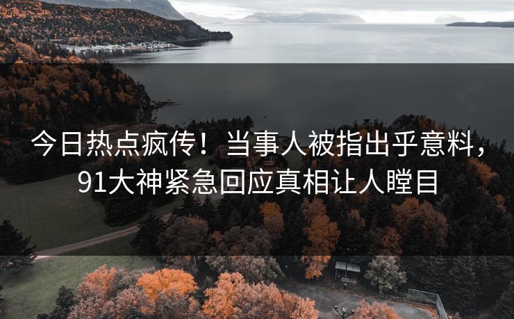 今日热点疯传！当事人被指出乎意料，91大神紧急回应真相让人瞠目