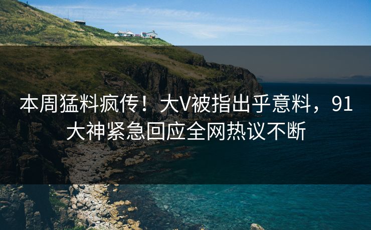 本周猛料疯传！大V被指出乎意料，91大神紧急回应全网热议不断