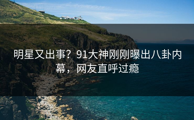 明星又出事？91大神刚刚曝出八卦内幕，网友直呼过瘾