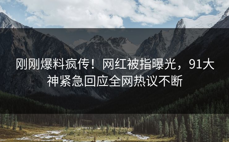 刚刚爆料疯传！网红被指曝光，91大神紧急回应全网热议不断