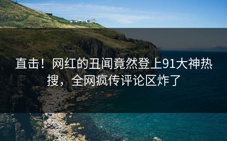 直击！网红的丑闻竟然登上91大神热搜，全网疯传评论区炸了