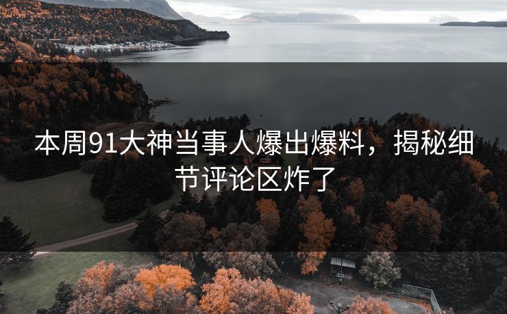本周91大神当事人爆出爆料，揭秘细节评论区炸了