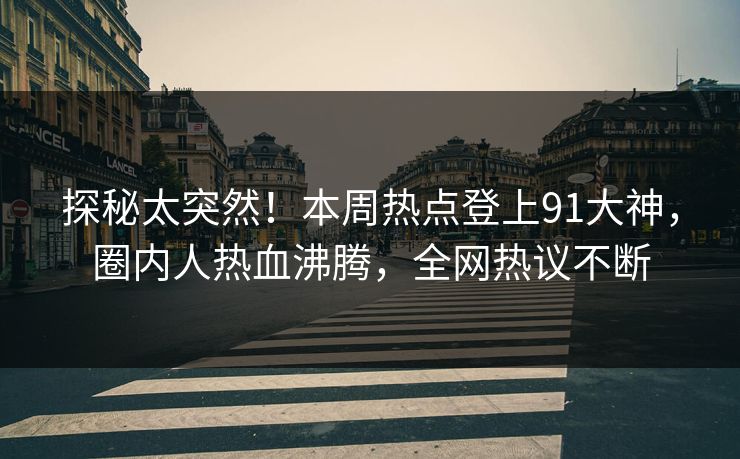 探秘太突然！本周热点登上91大神，圈内人热血沸腾，全网热议不断