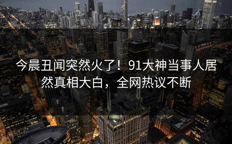 今晨丑闻突然火了！91大神当事人居然真相大白，全网热议不断