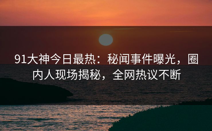 91大神今日最热：秘闻事件曝光，圈内人现场揭秘，全网热议不断