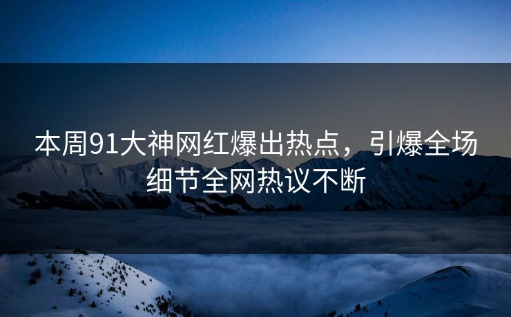 本周91大神网红爆出热点，引爆全场细节全网热议不断