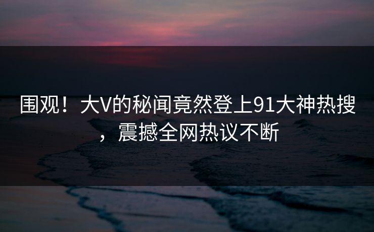 围观！大V的秘闻竟然登上91大神热搜，震撼全网热议不断