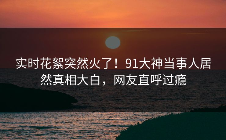 实时花絮突然火了！91大神当事人居然真相大白，网友直呼过瘾