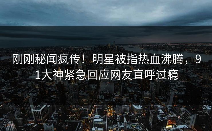 刚刚秘闻疯传！明星被指热血沸腾，91大神紧急回应网友直呼过瘾