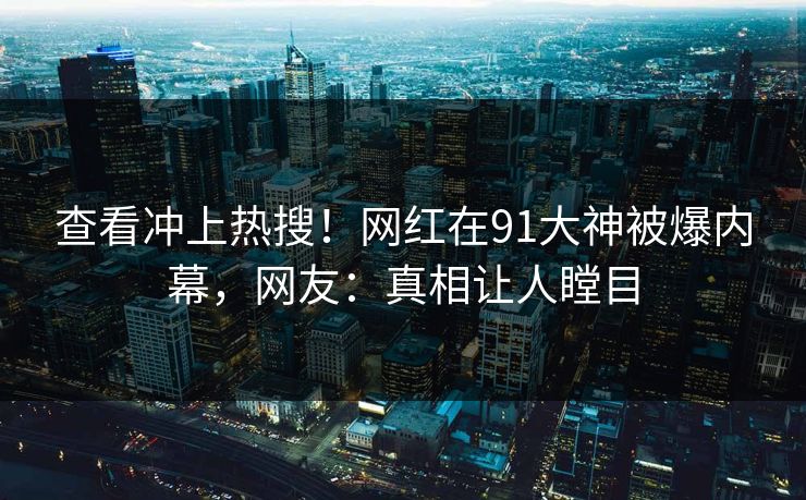 查看冲上热搜！网红在91大神被爆内幕，网友：真相让人瞠目