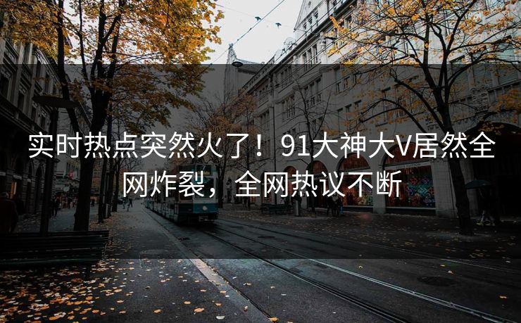 实时热点突然火了！91大神大V居然全网炸裂，全网热议不断