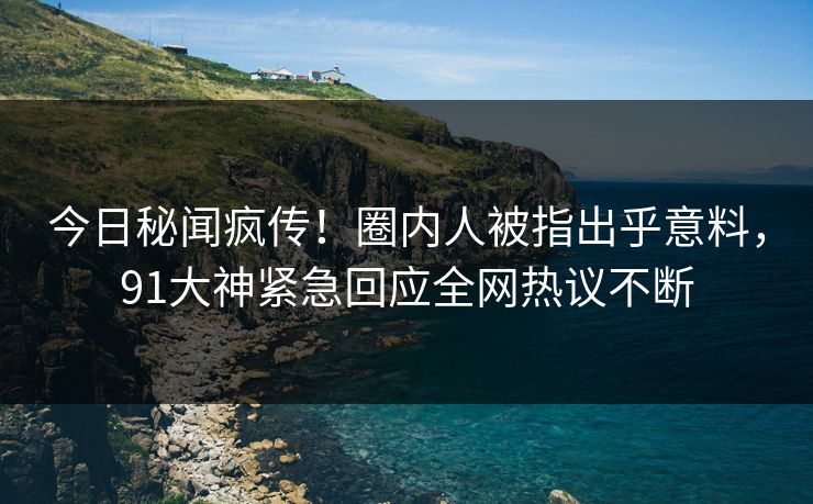 今日秘闻疯传！圈内人被指出乎意料，91大神紧急回应全网热议不断