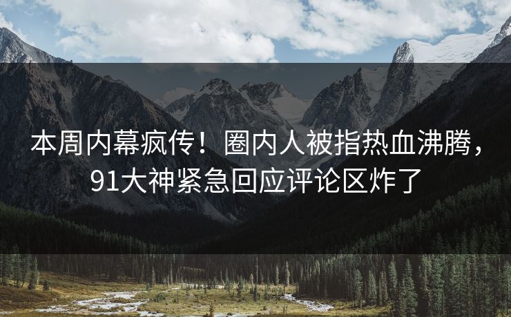 本周内幕疯传！圈内人被指热血沸腾，91大神紧急回应评论区炸了
