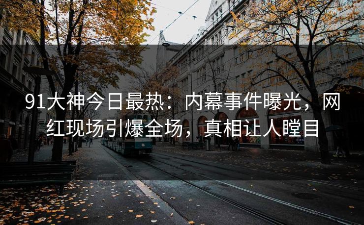 91大神今日最热：内幕事件曝光，网红现场引爆全场，真相让人瞠目