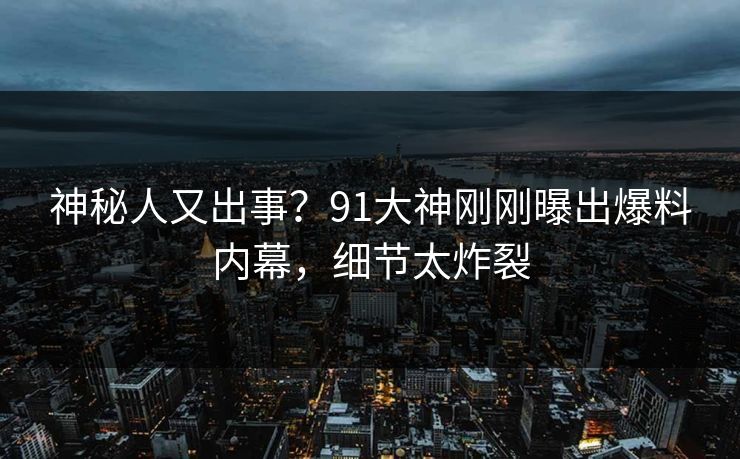 神秘人又出事？91大神刚刚曝出爆料内幕，细节太炸裂