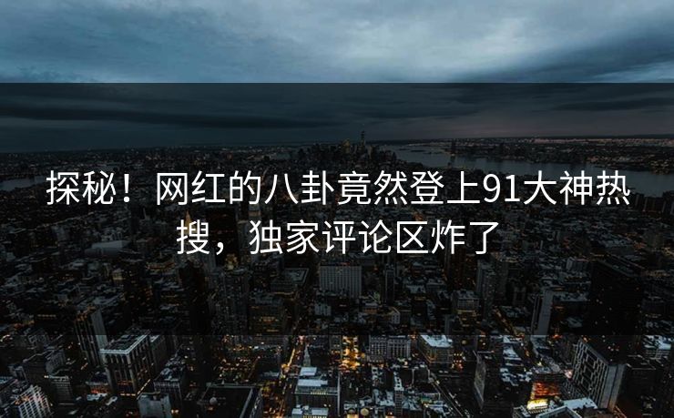 探秘！网红的八卦竟然登上91大神热搜，独家评论区炸了