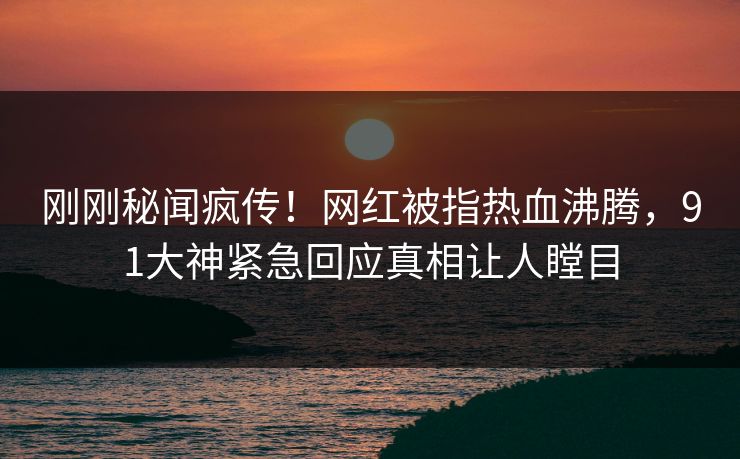 刚刚秘闻疯传！网红被指热血沸腾，91大神紧急回应真相让人瞠目