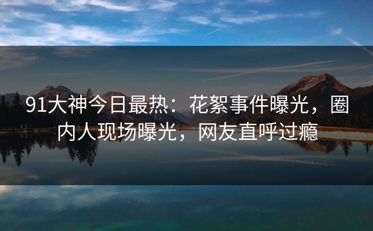 91大神今日最热：花絮事件曝光，圈内人现场曝光，网友直呼过瘾