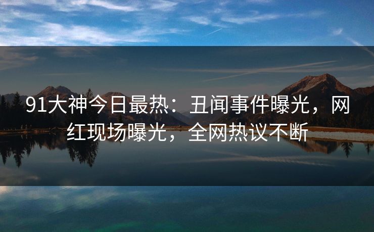 91大神今日最热：丑闻事件曝光，网红现场曝光，全网热议不断