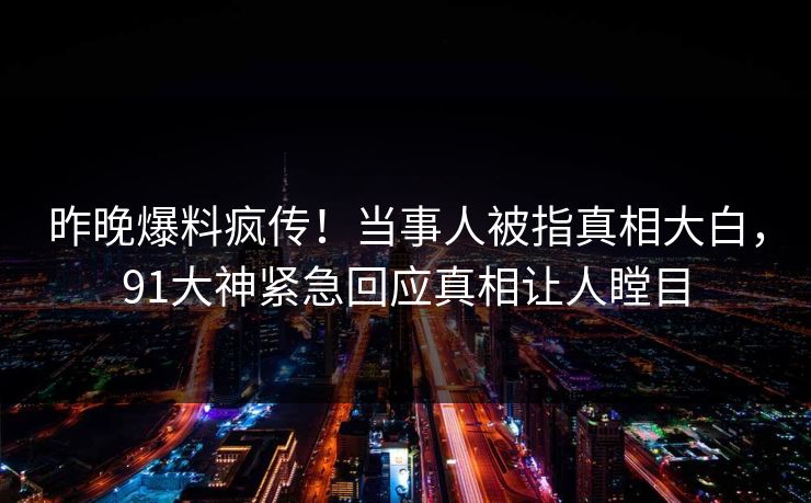 昨晚爆料疯传！当事人被指真相大白，91大神紧急回应真相让人瞠目