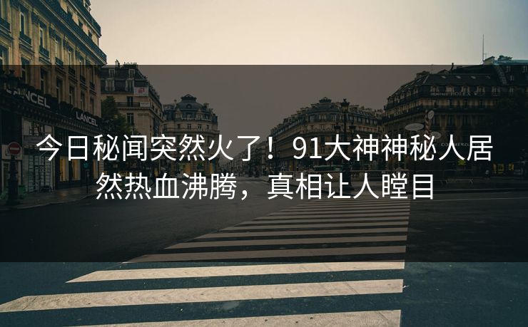 今日秘闻突然火了！91大神神秘人居然热血沸腾，真相让人瞠目
