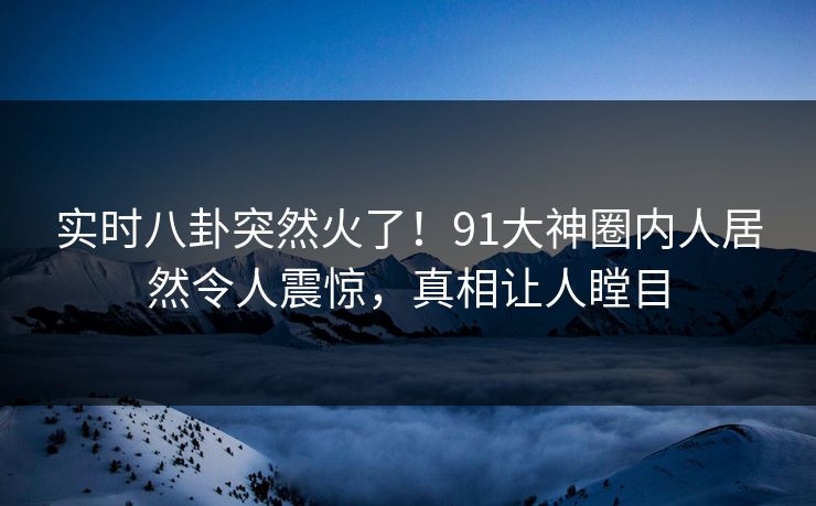 实时八卦突然火了！91大神圈内人居然令人震惊，真相让人瞠目