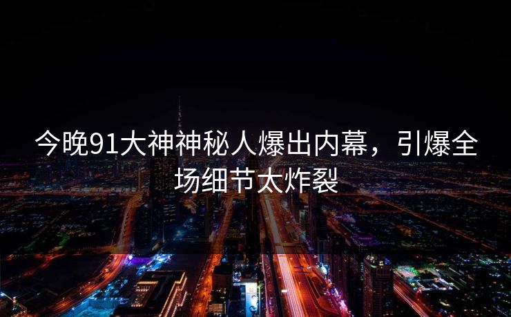 今晚91大神神秘人爆出内幕，引爆全场细节太炸裂