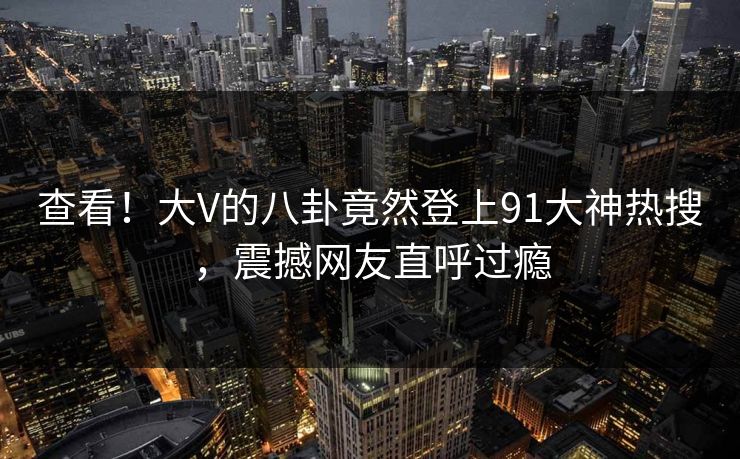 查看！大V的八卦竟然登上91大神热搜，震撼网友直呼过瘾