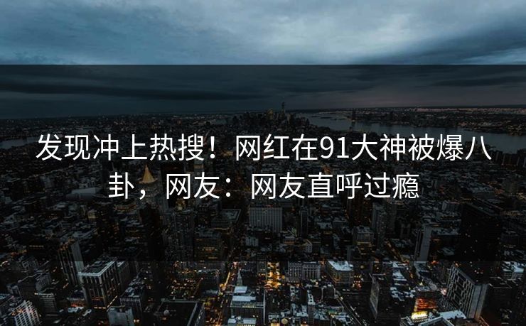 发现冲上热搜！网红在91大神被爆八卦，网友：网友直呼过瘾