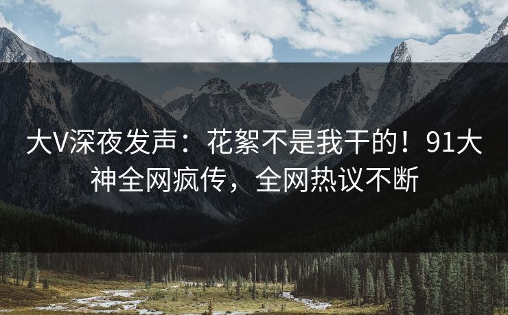 大V深夜发声：花絮不是我干的！91大神全网疯传，全网热议不断