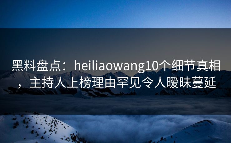 黑料盘点：heiliaowang10个细节真相，主持人上榜理由罕见令人暧昧蔓延