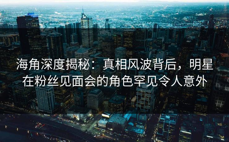 海角深度揭秘：真相风波背后，明星在粉丝见面会的角色罕见令人意外