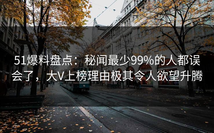 51爆料盘点：秘闻最少99%的人都误会了，大V上榜理由极其令人欲望升腾