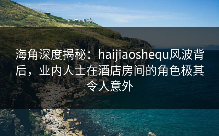 海角深度揭秘：haijiaoshequ风波背后，业内人士在酒店房间的角色极其令人意外