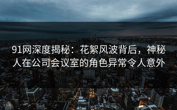 91网深度揭秘：花絮风波背后，神秘人在公司会议室的角色异常令人意外