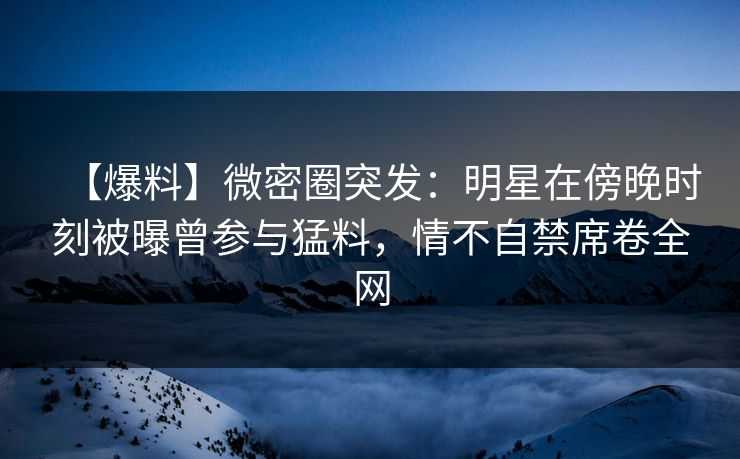 【爆料】微密圈突发：明星在傍晚时刻被曝曾参与猛料，情不自禁席卷全网