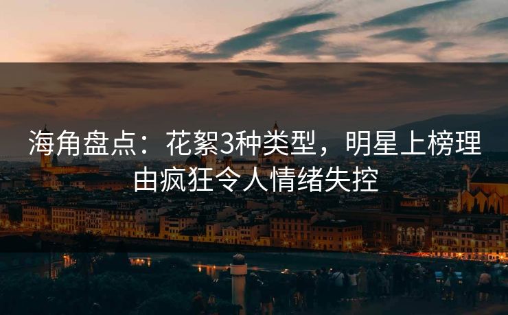 海角盘点：花絮3种类型，明星上榜理由疯狂令人情绪失控