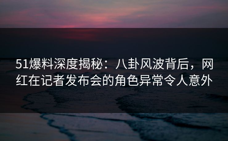 51爆料深度揭秘：八卦风波背后，网红在记者发布会的角色异常令人意外