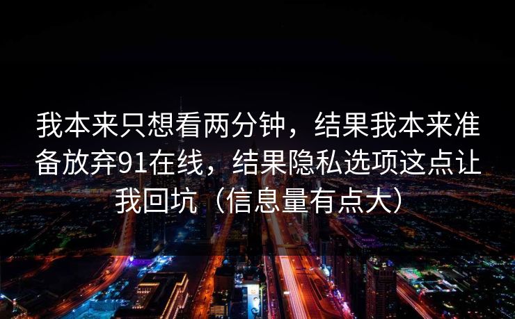我本来只想看两分钟,结果我本来准备放弃91在线,结果隐私选项这点让我回坑(信息量有点大) 我本来只想看两分钟,结果我本来准备放弃91在线,结果隐私选项这点让我回坑(信息量有点大)