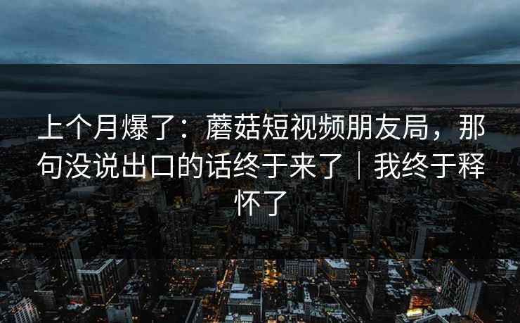 上个月爆了:蘑菇短视频朋友局,那句没说出口的话终于来了|我终于释怀了 上个月爆了:蘑菇短视频朋友局,那句没说出口的话终于来了|我终于释怀了