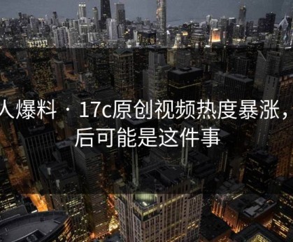 有人爆料 · 17c原创视频热度暴涨，背后可能是这件事