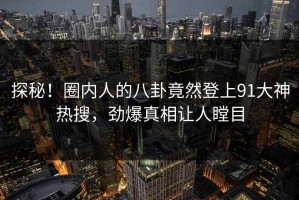 探秘！圈内人的八卦竟然登上91大神热搜，劲爆真相让人瞠目