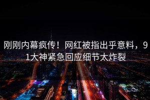 刚刚内幕疯传！网红被指出乎意料，91大神紧急回应细节太炸裂