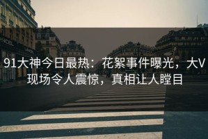 91大神今日最热：花絮事件曝光，大V现场令人震惊，真相让人瞠目