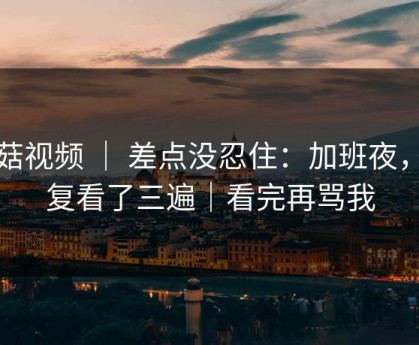 蘑菇视频 ｜ 差点没忍住：加班夜，反复看了三遍｜看完再骂我