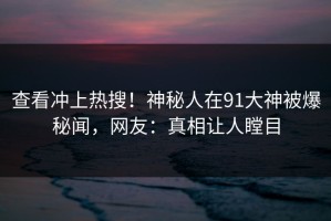 查看冲上热搜！神秘人在91大神被爆秘闻，网友：真相让人瞠目