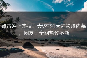 点击冲上热搜！大V在91大神被爆内幕，网友：全网热议不断