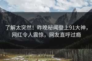 了解太突然！昨晚秘闻登上91大神，网红令人震惊，网友直呼过瘾